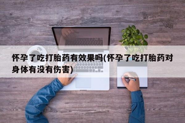 打胎药大月份用联系微信怀孕了吃打胎药有效果吗(怀孕了吃打胎药对身体有没有伤害)
