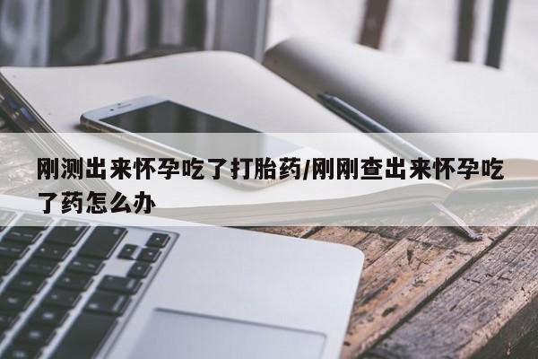 打胎药大月份用联系微信刚测出来怀孕吃了打胎药/刚刚查出来怀孕吃了药怎么办
