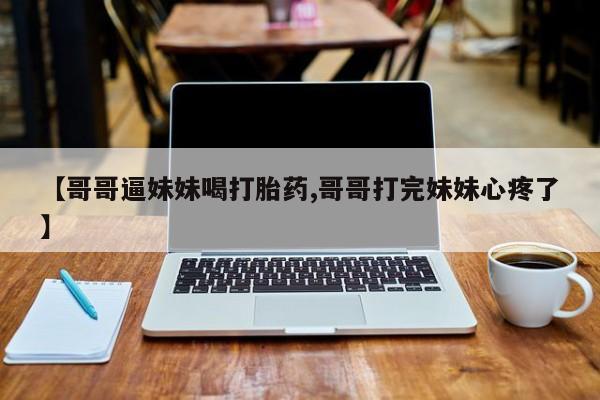打胎药大月份用联系微信【哥哥逼妹妹喝打胎药,哥哥打完妹妹心疼了】