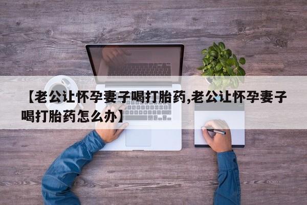 打胎药大月份用联系微信【老公让怀孕妻子喝打胎药,老公让怀孕妻子喝打胎药怎么办】