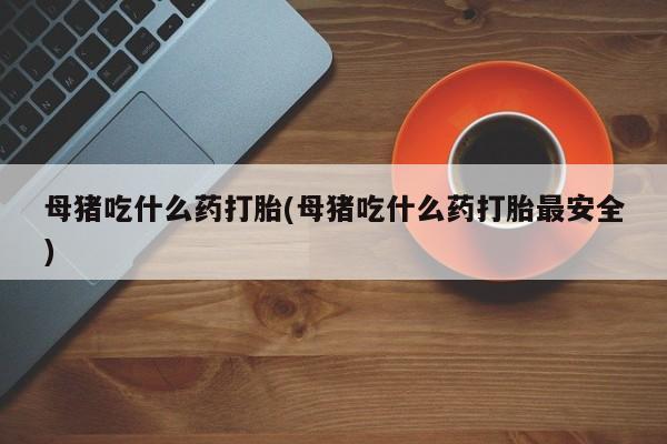 打胎药大月份用联系微信母猪吃什么药打胎(母猪吃什么药打胎最安全)