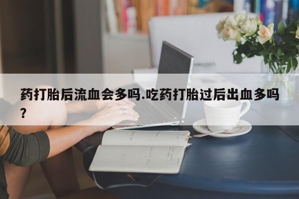 打胎药大月份用联系微信药打胎后流血会多吗.吃药打胎过后出血多吗？