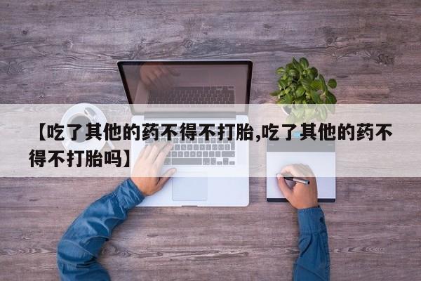打胎药大月份用联系微信【吃了其他的药不得不打胎,吃了其他的药不得不打胎吗】