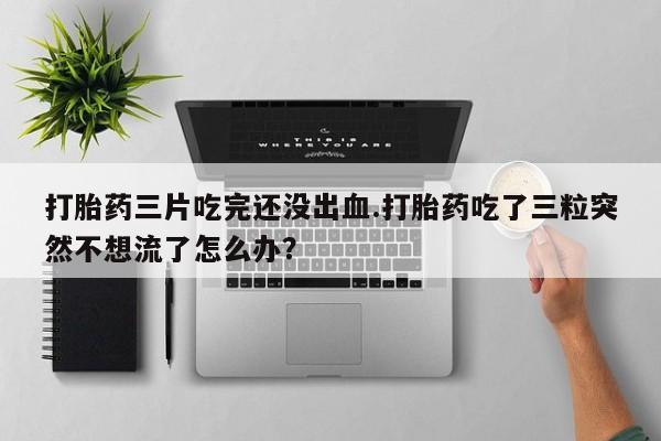 打胎药大月份用联系微信打胎药三片吃完还没出血.打胎药吃了三粒突然不想流了怎么办？