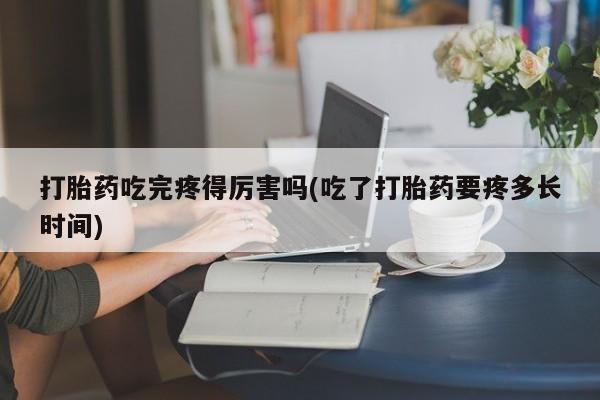 打胎药大月份用联系微信打胎药吃完疼得厉害吗(吃了打胎药要疼多长时间)