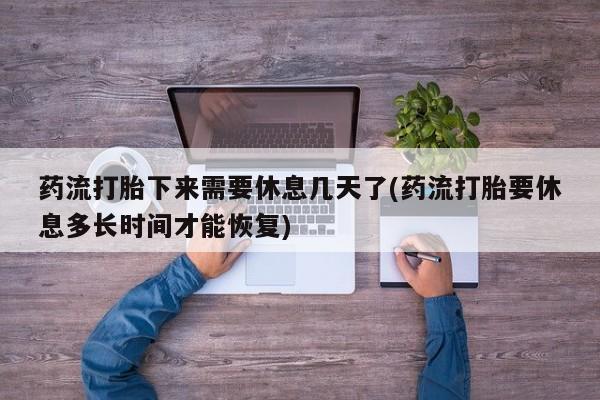 打胎药大月份用联系微信药流打胎下来需要休息几天了(药流打胎要休息多长时间才能恢复)
