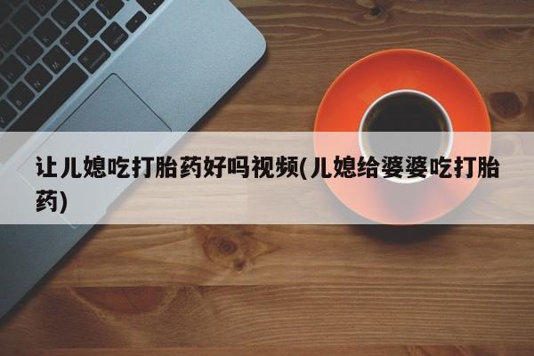 打胎药大月份用联系微信让儿媳吃打胎药好吗视频(儿媳给婆婆吃打胎药)