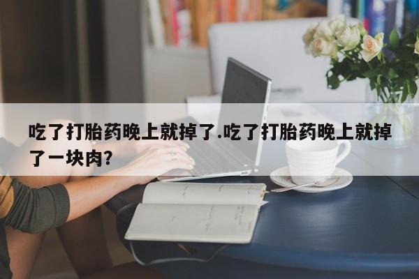 打胎药大月份用联系微信吃了打胎药晚上就掉了.吃了打胎药晚上就掉了一块肉？