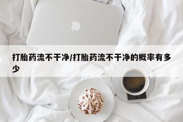打胎药大月份用联系微信打胎药流不干净/打胎药流不干净的概率有多少