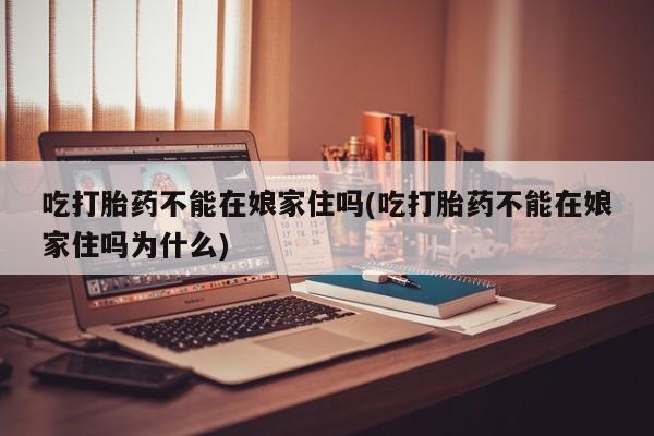 打胎药大月份用联系微信吃打胎药不能在娘家住吗(吃打胎药不能在娘家住吗为什么)